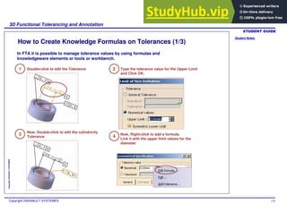 Student Notes:
3D Functional Tolerancing and Annotation
Copyright DASSAULT SYSTEMES 129
Copyright
DASSAULT
SYSTEMES
How to Create Knowledge Formulas on Tolerances (1/3)
1 Double-click to edit the Tolerance 2 Type the tolerance value for the Upper Limit
and Click OK.
3 4
In FTA it is possible to manage tolerance values by using formulas and
knowledgeware elements or tools or workbench.
Now, Double-click to edit the cylindricity
Tolerance
Now, Right-click to add a formula.
Link it with the upper limit values for the
diameter
 