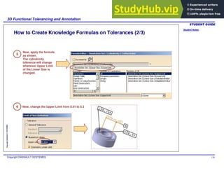 Student Notes:
3D Functional Tolerancing and Annotation
Copyright DASSAULT SYSTEMES 130
Copyright
DASSAULT
SYSTEMES
How to Create Knowledge Formulas on Tolerances (2/3)
5
6
Now, apply the formula
as shown.
The cylindricity
tolerance will change
whenever Upper Limit
of the Linear Size is
changed.
Now, change the Upper Limit from 0.01 to 0.3
 
