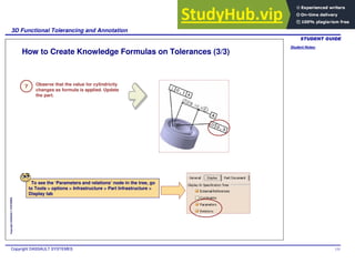 Student Notes:
3D Functional Tolerancing and Annotation
Copyright DASSAULT SYSTEMES 131
Copyright
DASSAULT
SYSTEMES
How to Create Knowledge Formulas on Tolerances (3/3)
Observe that the value for cylindricity
changes as formula is applied. Update
the part.
To see the ‘Parameters and relations’ node in the tree, go
to Tools > options > Infrastructure > Part Infrastructure >
Display tab
7
 