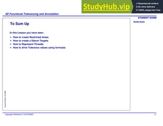 Student Notes:
3D Functional Tolerancing and Annotation
Copyright DASSAULT SYSTEMES 132
Copyright
DASSAULT
SYSTEMES
To Sum Up
In this Lesson you have seen:
How to create Restricted Areas
How to create a Datum Targets
How to Represent Threads
How to drive Tolerance values using formulas
 