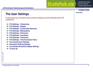 Student Notes:
3D Functional Tolerancing and Annotation
Copyright DASSAULT SYSTEMES 133
Copyright
DASSAULT
SYSTEMES
The User Settings
In this lesson you will learn some common settings to work efficiently with FTA
workbench
FTA Settings - Tolerancing
FTA Settings - Display
FTA Settings - Constructed Geometry
FTA Settings - Manipulators
FTA Settings - Dimension
FTA Settings - Annotation
FTA Settings - Tolerances
FTA Settings - View/Annotation Plane
The Infrastructure Settings
Generative Drafting Settings
Co-ordinate Dimension Display Settings
To Sum Up
 