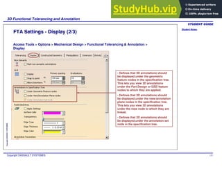 Student Notes:
3D Functional Tolerancing and Annotation
Copyright DASSAULT SYSTEMES 137
Copyright
DASSAULT
SYSTEMES
FTA Settings - Display (2/3)
Access Tools > Options > Mechanical Design > Functional Tolerancing & Annotation >
Display
- Defines that 3D annotations should
be displayed under the geometric
feature nodes in the specification tree.
This lets you view 3D annotations
under the Part Design or GSD feature
nodes to which they are applied.
- Defines that 3D annotations should
be displayed under the view/annotation
plane nodes in the specification tree.
This lets you view 3D annotations
under the view node to which they are
linked.
- Defines that 3D annotations should
be displayed under the annotation set
node in the specification tree.
 