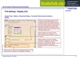Student Notes:
3D Functional Tolerancing and Annotation
Copyright DASSAULT SYSTEMES 138
Copyright
DASSAULT
SYSTEMES
FTA Settings - Display (3/3)
Access Tools > Options > Mechanical Design > Functional Tolerancing & Annotation >
Display
Defines that knowledge parameters (such
as tolerance values, datum label, etc.) of
annotations should be displayed under the
annotation feature node in the specification
tree; also defines that feature parameters of
dimensions (accessible through the Edit
Generative Parameter command) should be
displayed under the dimension feature node
in the specification tree.
Defines whether the normal of all the
selected surfaces are displayed, or not,
when a shifted profile tolerance is specified
or queried.
Defines whether the query for default
annotation is allowed, or not. This option
allows you to highlight the related
annotations or geometrical elements with the
selected annotation or the related
annotations with the selected geometrical
element
Defines that, the section will be displayed properly, so that
there will be no confusion in visualization of the part.
 