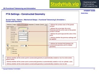 Student Notes:
3D Functional Tolerancing and Annotation
Copyright DASSAULT SYSTEMES 139
Copyright
DASSAULT
SYSTEMES
FTA Settings - Constructed Geometry
Access Tools > Options > Mechanical Design > Functional Tolerancing & Annotation >
Constructed Geometry
- Defines the surface color of the partial
surface
- Defines the curve type, the curve
thickness and the curve color of the partial
surface’s border
- Defines the point type and the color of the
point
- Defines whether the previous settings will
be applied
- Defines the minimal limit between the
constructed geometry and its related
geometry
- Defines whether all the center point's constructed geometry is automatically created or not, for circle center,
sphere center.
- Defines whether all the center axis's constructed geometry is automatically created or not, for cylinder, cone.
- Defines whether all the center plane's constructed geometry is automatically created or not, for slot
 