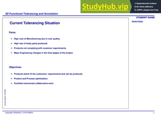 Student Notes:
3D Functional Tolerancing and Annotation
Copyright DASSAULT SYSTEMES 14
Copyright
DASSAULT
SYSTEMES
Current Tolerancing Situation
Pains:
Objectives:
High cost of Manufacturing due to over quality.
High rate of faulty parts produced.
Products not complying with customer requirements.
Major Engineering changes in the final stages of the project.
Products which fit the customers’ requirements and can be produced.
Product and Process optimization.
Facilitate transversal collaborative work.
 