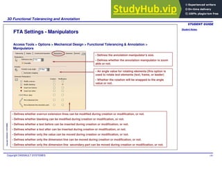 Student Notes:
3D Functional Tolerancing and Annotation
Copyright DASSAULT SYSTEMES 140
Copyright
DASSAULT
SYSTEMES
FTA Settings - Manipulators
Access Tools > Options > Mechanical Design > Functional Tolerancing & Annotation >
Manipulators
- Defines the annotation manipulator's size.
- Defines whether the annotation manipulator is zoom
able or not.
- An angle value for rotating elements (this option is
used to rotate text elements (text, frame, or leader)
- Whether the rotation will be snapped to the angle
value or not.
- Defines whether overrun extension lines can be modified during creation or modification, or not.
- Defines whether blanking can be modified during creation or modification, or not.
- Defines whether a text before can be inserted during creation or modification, or not.
- Defines whether a text after can be inserted during creation or modification, or not.
- Defines whether only the value can be moved during creation or modification, or not.
- Defines whether only the dimension line can be moved during creation or modification, or not.
- Defines whether only the dimension line secondary part can be moved during creation or modification, or not.
 