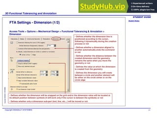 Student Notes:
3D Functional Tolerancing and Annotation
Copyright DASSAULT SYSTEMES 141
Copyright
DASSAULT
SYSTEMES
FTA Settings - Dimension (1/2)
Access Tools > Options > Mechanical Design > Functional Tolerancing & Annotation >
Dimension
- Defines whether the dimension line is
positioned according to the cursor,
following it dynamically during the creation
process or not
- Defines whether a dimension aligned to
another automatically ends the command
or not
- Defines whether the distance between the
created dimension and the geometry
remains the same when you move the
geometry or not
- Defines the value at which the dimension
is created from the geometry
- Defines the dimension you will create
between a circle and another element will
be either on the circle center or on the
circle edge
- Defines whether the dimension will be snapped on the grid and/or the dimension value will be located at
its default position between symbols (it will work only if the cursor is between the symbols) or not
- Defines whether only a dimension sub-part (text, line, etc...) will be moved or not.
 