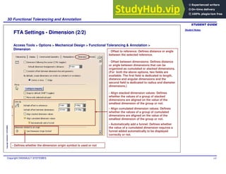Student Notes:
3D Functional Tolerancing and Annotation
Copyright DASSAULT SYSTEMES 142
Copyright
DASSAULT
SYSTEMES
FTA Settings - Dimension (2/2)
Access Tools > Options > Mechanical Design > Functional Tolerancing & Annotation >
Dimension
- Offset to reference: Defines distance or angle
between the selected reference.
- Offset between dimensions: Defines distance
or angle between dimensions that can be
organized as cumulated or stacked dimensions.
(For both the above options, two fields are
available. The first field is dedicated to length,
distance and angular dimensions and the
second field is dedicated to radius and diameter
dimensions.)
- Align stacked dimension values: Defines
whether the values of a group of stacked
dimensions are aligned on the value of the
smallest dimension of the group or not.
- Align cumulated dimension values: Defines
whether the values of a group of cumulated
dimensions are aligned on the value of the
smallest dimension of the group or not.
- Automatically add a funnel: Defines whether
the value of a cumulated dimension requires a
funnel added automatically to be displayed
correctly or not.
- Defines whether the dimension origin symbol is used or not
 