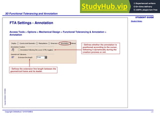 Student Notes:
3D Functional Tolerancing and Annotation
Copyright DASSAULT SYSTEMES 143
Copyright
DASSAULT
SYSTEMES
FTA Settings - Annotation
Access Tools > Options > Mechanical Design > Functional Tolerancing & Annotation >
Annotation
- Defines whether the annotation is
positioned according to the cursor,
following it dynamically during the
creation process or not.
- Defines the extension line length between the
geometrical frame and its leader.
 