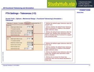 Student Notes:
3D Functional Tolerancing and Annotation
Copyright DASSAULT SYSTEMES 144
Copyright
DASSAULT
SYSTEMES
FTA Settings - Tolerances (1/2)
Access Tools > Options > Mechanical Design > Functional Tolerancing & Annotation >
Tolerances
- Defines the default upper tolerance value for
angular size.
- Defines whether the default lower tolerance
value is symmetric in relation to the default
upper tolerance value.
- Defines the default lower tolerance value for
angular size, disable when Symmetric lower
limit is checked and the increment for angular
size numerical value.
- Defines the default upper tolerance value for
linear size.
- Defines whether the default lower tolerance
value is symmetric in relation to the default
upper tolerance value.
- Defines the default lower tolerance value for
linear size, disable when Symmetric lower
limit is checked.
- Defines the increment for linear size
numerical value and the default tabulated for
linear size.
 