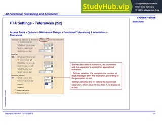 Student Notes:
3D Functional Tolerancing and Annotation
Copyright DASSAULT SYSTEMES 145
Copyright
DASSAULT
SYSTEMES
FTA Settings - Tolerances (2/2)
Access Tools > Options > Mechanical Design > Functional Tolerancing & Annotation >
Tolerances
-Defines the default numerical, the increment
and the separator’s symbol for geometrical
tolerance.
- Defines whether ‘0’s complete the number of
digit displayed after the separator, according to
the precision, or not.
-Defines whether the ‘0’ before the numerical
separator, when value is less than 1, is displayed
or not.
 