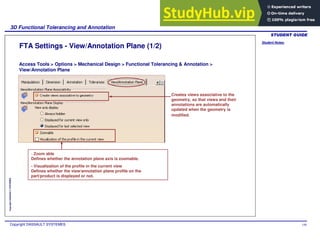 Student Notes:
3D Functional Tolerancing and Annotation
Copyright DASSAULT SYSTEMES 146
Copyright
DASSAULT
SYSTEMES
FTA Settings - View/Annotation Plane (1/2)
Access Tools > Options > Mechanical Design > Functional Tolerancing & Annotation >
View/Annotation Plane
Creates views associative to the
geometry, so that views and their
annotations are automatically
updated when the geometry is
modified.
- Zoom able
Defines whether the annotation plane axis is zoomable.
- Visualization of the profile in the current view
Defines whether the view/annotation plane profile on the
part/product is displayed or not.
 