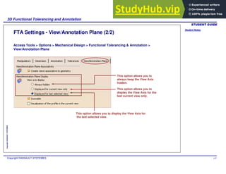 Student Notes:
3D Functional Tolerancing and Annotation
Copyright DASSAULT SYSTEMES 147
Copyright
DASSAULT
SYSTEMES
FTA Settings - View/Annotation Plane (2/2)
This option allows you to
display the View Axis for the
last current view only.
This option allows you to display the View Axis for
the last selected view.
This option allows you to
always keep the View Axis
hidden.
Access Tools > Options > Mechanical Design > Functional Tolerancing & Annotation >
View/Annotation Plane
 