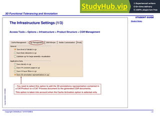 Student Notes:
3D Functional Tolerancing and Annotation
Copyright DASSAULT SYSTEMES 148
Copyright
DASSAULT
SYSTEMES
The Infrastructure Settings (1/3)
Access Tools > Options > Infrastructure > Product Structure > CGR Management
- You need to select this option to add the 3D annotations representation contained in
a CATProduct or a CAT Process document to the generated CGR documents.
This option is taken into account when the Cache Activation option is selected only.
 