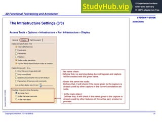 Student Notes:
3D Functional Tolerancing and Annotation
Copyright DASSAULT SYSTEMES 150
Copyright
DASSAULT
SYSTEMES
The Infrastructure Settings (3/3)
Access Tools > Options > Infrastructure > Part Infrastructure > Display
- No name check:
Defines that, no warning dialog box will appear and capture
will be created with the given name.
- Under the same tree node:
Defines that, it will check if the name given to the capture is
already used by other capture in the current annotation set
node.
- In the main object:
Defines that, it will check if the name given to the capture is
already used by other features of the active part, product or
process.
 