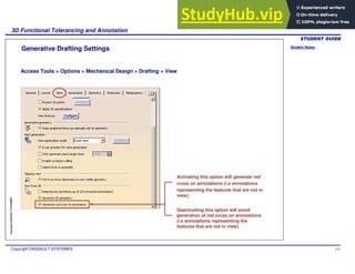 Student Notes:
3D Functional Tolerancing and Annotation
Copyright DASSAULT SYSTEMES 151
Copyright
DASSAULT
SYSTEMES
Generative Drafting Settings
Access Tools > Options > Mechanical Design > Drafting > View
Activating this option will generate red
cross on annotations (i.e annotations
representing the features that are not in
view).
Deactivating this option will avoid
generation of red cross on annotations
(i.e annotations representing the
features that are not in view).
 