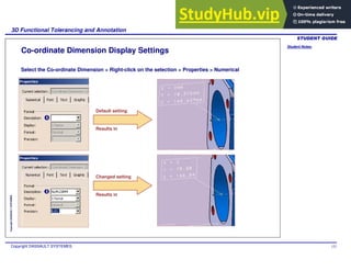 Student Notes:
3D Functional Tolerancing and Annotation
Copyright DASSAULT SYSTEMES 152
Copyright
DASSAULT
SYSTEMES
Co-ordinate Dimension Display Settings
Default setting
Select the Co-ordinate Dimension > Right-click on the selection > Properties > Numerical
Results in
Changed setting
Results in
 