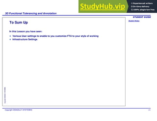 Student Notes:
3D Functional Tolerancing and Annotation
Copyright DASSAULT SYSTEMES 153
Copyright
DASSAULT
SYSTEMES
To Sum Up
In this Lesson you have seen:
Various User settings to enable to you customize FTA to your style of working
Infrastructure Settings
 