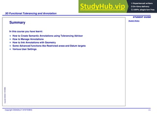 Student Notes:
3D Functional Tolerancing and Annotation
Copyright DASSAULT SYSTEMES 154
Copyright
DASSAULT
SYSTEMES
Summary
In this course you have learnt:
How to Create Semantic Annotations using Tolerancing Advisor
How to Manage Annotations
How to link Annotations with Geometry
Some Advanced functions like Restricted areas and Datum targets
Various User Settings
 
