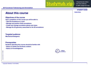 Student Notes:
3D Functional Tolerancing and Annotation
Copyright DASSAULT SYSTEMES 2
Copyright
DASSAULT
SYSTEMES
About this course
Objectives of the course
Upon completion of this course you will be able to:
- Add 3D annotations to a part
- Manage and position these annotations
- Create and manage annotation planes and views
- Manage the 3D geometry associated to the 3D annotations
Targeted audience
Mechanical Designers
Prerequisites
Students attending this course should be familiar with
- Basics of Solids and Surfaces creation.
- Basics of Knowledgeware.
2 Days
 