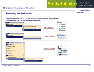 Student Notes:
3D Functional Tolerancing and Annotation
Copyright DASSAULT SYSTEMES 26
Copyright
DASSAULT
SYSTEMES
Accessing the Workbench
It is possible to work with FTA at Part, Product and Process level in any CATPart,
CATProduct and CATProcess document respectively.
Process Level FTA
Part Level FTA
Product Level FTA
 