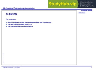 Student Notes:
3D Functional Tolerancing and Annotation
Copyright DASSAULT SYSTEMES 29
Copyright
DASSAULT
SYSTEMES
To Sum Up
How FTA helps to bridge the gap between Real and Virtual world.
The New Design process using FTA.
The User interface of FTA workbench
You have seen:
 