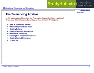 Student Notes:
3D Functional Tolerancing and Annotation
Copyright DASSAULT SYSTEMES 30
Copyright
DASSAULT
SYSTEMES
The Tolerancing Advisor
In this lesson you will learn how the Tolerancing Advisor facilitates creation of
Tolerances, Datum features, Semantic and Non- Semantic Annotations.
What is Tolerancing Advisor
Different ISO Standards Rules
Creating Datums
Creating Semantic Annotations
N Elements Tolerancing
Creating Non-Semantic Annotations
Creating Framed Dimensions
To Sum Up
 