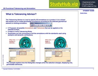 Student Notes:
3D Functional Tolerancing and Annotation
Copyright DASSAULT SYSTEMES 31
Copyright
DASSAULT
SYSTEMES
What is Tolerancing Advisor?
The Tolerancing Advisor is a tool to specify 3D annotations on a product. It is a wizard
that assists you to create permissible annotations according to the selected geometrical
element or existing annotation.
It 'Proposes' all possible Annotations and Tolerances that can be applied on the
selected surface.
It helps to verify Tolerancing Rules.
Guarantees you the correctness of all the annotations with the standards used using
syntactic and semantic verifications.
The example explains how the Dialog Box changes when the selection changes, displaying only
permissible tolerances.
When this
surface is
selected...
When this
Edge is
selected...
 