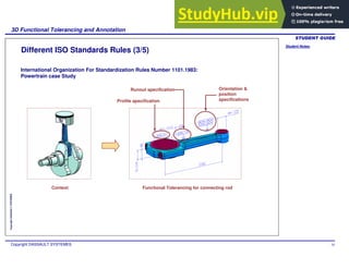 Student Notes:
3D Functional Tolerancing and Annotation
Copyright DASSAULT SYSTEMES 34
Copyright
DASSAULT
SYSTEMES
Different ISO Standards Rules (3/5)
Context Functional Tolerancing for connecting rod
Profile specification
Orientation &
position
specifications
Runout specification
International Organization For Standardization Rules Number 1101.1983:
Powertrain case Study
 