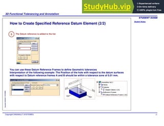 Student Notes:
3D Functional Tolerancing and Annotation
Copyright DASSAULT SYSTEMES 42
Copyright
DASSAULT
SYSTEMES
How to Create Specified Reference Datum Element (2/2)
5 The Datum reference is added to the list
You can use these Datum Reference Frames to define Geometric tolerances
Interpretation of the following example: The Position of the hole with respect to the datum surfaces
with respect to Datum reference frames A and B should be within a tolerance zone of 0.01 mm.
 