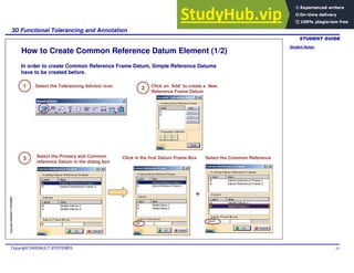 Student Notes:
3D Functional Tolerancing and Annotation
Copyright DASSAULT SYSTEMES 43
Copyright
DASSAULT
SYSTEMES
How to Create Common Reference Datum Element (1/2)
+
In order to create Common Reference Frame Datum, Simple Reference Datums
have to be created before.
1 Select the Tolerancing Advisor icon 2 Click on ‘Add’ to create a New
Reference Frame Datum
Click in the first Datum Frame Box
3 Select the Primary and Common
reference Datum in the dialog box
Select the Common Reference
 