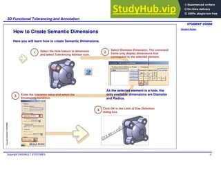 Student Notes:
3D Functional Tolerancing and Annotation
Copyright DASSAULT SYSTEMES 47
Copyright
DASSAULT
SYSTEMES
How to Create Semantic Dimensions
Here you will learn how to create Semantic Dimensions.
1 Select the Hole feature to dimension
and select Tolerancing Advisor icon.
3 Enter the tolerance value and select the
Enveloping condition.
As the selected element is a hole, the
only available dimensions are Diameter
and Radius.
2
Select Diameter Dimension. The command
frame only display dimensions that
correspond to the selected element.
Click OK in the Limit of Size Definition
dialog box.
4
 