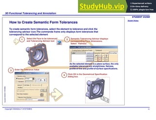 Student Notes:
3D Functional Tolerancing and Annotation
Copyright DASSAULT SYSTEMES 48
Copyright
DASSAULT
SYSTEMES
How to Create Semantic Form Tolerances
To create semantic form tolerances, select the element to tolerance and click the
tolerancing advisor icon.The commands frame only displays form tolerances that
correspond to the selected element
1 Select the Face to be toleranced
and Tolerancing Advisor tool
2 Semantic Tolerancing Advisor displays
corresponding Form dimensions.
Select ‘Flatness’
3 Enter the Tolerance Value
As the selected element is a plane surface, the only
available tolerances are straightness, flatness,
profile-of-line and profile-of-surface specifications.
Click OK in the Geometrical Specification
dialog box.
4
 