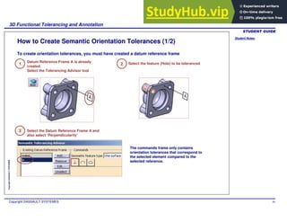 Student Notes:
3D Functional Tolerancing and Annotation
Copyright DASSAULT SYSTEMES 49
Copyright
DASSAULT
SYSTEMES
How to Create Semantic Orientation Tolerances (1/2)
1
Datum Reference Frame A is already
created.
Select the Tolerancing Advisor tool
2 Select the feature (Hole) to be toleranced
3 Select the Datum Reference Frame A and
also select ‘Perpendicularity’
The commands frame only contains
orientation tolerances that correspond to
the selected element compared to the
selected reference.
To create orientation tolerances, you must have created a datum reference frame
 