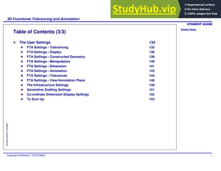 Student Notes:
3D Functional Tolerancing and Annotation
Copyright DASSAULT SYSTEMES 5
Copyright
DASSAULT
SYSTEMES
Table of Contents (3/3)
The User Settings 133
FTA Settings - Tolerancing 135
FTA Settings - Display 136
FTA Settings - Constructed Geometry 139
FTA Settings - Manipulators 140
FTA Settings - Dimension 141
FTA Settings - Annotation 143
FTA Settings - Tolerances 144
FTA Settings - View/Annotation Plane 146
The Infrastructure Settings 148
Generative Drafting Settings 151
Co-ordinate Dimension Display Settings 152
To Sum Up 153
 