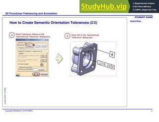 Student Notes:
3D Functional Tolerancing and Annotation
Copyright DASSAULT SYSTEMES 50
Copyright
DASSAULT
SYSTEMES
How to Create Semantic Orientation Tolerances (2/2)
4 Enter Tolerance Values in the
‘Geometrical Tolerance’ Dialog box.
Click OK in the ‘Geometrical
Tolerance’ dialog box.
5
 