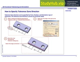 Student Notes:
3D Functional Tolerancing and Annotation
Copyright DASSAULT SYSTEMES 51
Copyright
DASSAULT
SYSTEMES
How to Specify Tolerance Zone Direction
Tolerance Zone direction can be specified for Form, Position, and Orientation type of
tolerances. The tolerance zone direction is driven by functional needs.
1 When creating the following geometrical
tolerance, click on ‘Tolerance Zone Direction’.
2 Select the Top edge of the pad as the
direction.
Select this edge as direction
Click OK in the
‘Geometrical
Tolerance’ dialog box.
3
 