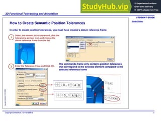 Student Notes:
3D Functional Tolerancing and Annotation
Copyright DASSAULT SYSTEMES 52
Copyright
DASSAULT
SYSTEMES
How to Create Semantic Position Tolerances
In order to create position tolerances, you must have created a datum reference frame
1
Select the element to be toleranced, click the
tolerancing advisor icon, and choose the
datum reference frame from the list
The commands frame only contains position tolerances
that correspond to the selected element compared to the
selected reference frame
2 Enter the Tolerance Value and Click OK.
 