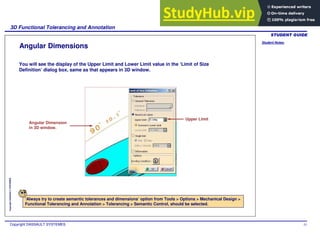 Student Notes:
3D Functional Tolerancing and Annotation
Copyright DASSAULT SYSTEMES 53
Copyright
DASSAULT
SYSTEMES
Angular Dimensions
You will see the display of the Upper Limit and Lower Limit value in the ‘Limit of Size
Definition’ dialog box, same as that appears in 3D window.
‘Always try to create semantic tolerances and dimensions’ option from Tools > Options > Mechanical Design >
Functional Tolerancing and Annotation > Tolerancing > Semantic Control, should be selected.
Angular Dimension
in 3D window.
Upper Limit
 
