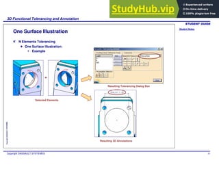 Student Notes:
3D Functional Tolerancing and Annotation
Copyright DASSAULT SYSTEMES 55
Copyright
DASSAULT
SYSTEMES
One Surface Illustration
N Elements Tolerancing
One Surface illustration:
Example
Selected Elements
Resulting Tolerancing Dialog Box
Resulting 3D Annotations
+
 