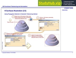 Student Notes:
3D Functional Tolerancing and Annotation
Copyright DASSAULT SYSTEMES 57
Copyright
DASSAULT
SYSTEMES
N Surfaces Illustration (2/2)
Using Propagation Selection in Semantic Tolerancing Advisor
Select one of the faces of the cone
shown below and click on Semantic
Tolerancing Advisor icon.
1
2
3
4
Click on ‘All same canonicity
faces’ icon.
Observe that the Geometric feature
type has changed to ‘N surfaces’. Apply the appropriate
tolerance to the multiple
selected faces of the cone.
Face of cone
 