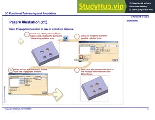 Student Notes:
3D Functional Tolerancing and Annotation
Copyright DASSAULT SYSTEMES 60
Copyright
DASSAULT
SYSTEMES
Pattern Illustration (2/3)
Using Propagation Selection in case of cylindrical features.
Select one of the patterned hole
feature and click on the Semantic
Tolerancing Advisor icon.
1
2
3 4
Click on ‘All same diameter
parallel cylinder’ icon
Observe that the Geometric feature
type has changed to ‘Pattern’.
Apply the appropriate tolerance to
the multiple selected holes and
Click Close.
 