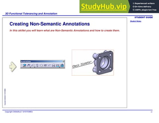 Student Notes:
3D Functional Tolerancing and Annotation
Copyright DASSAULT SYSTEMES 62
Copyright
DASSAULT
SYSTEMES
Creating Non-Semantic Annotations
In this skillet you will learn what are Non-Semantic Annotations and how to create them.
 