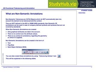 Student Notes:
3D Functional Tolerancing and Annotation
Copyright DASSAULT SYSTEMES 63
Copyright
DASSAULT
SYSTEMES
What are Non-Semantic Annotations
Non-Semantic Tolerances are CATIA Objects which do NOT automatically take into
account the element to be toleranced and the context.
They are NOT defined in the ISO or ASME/ANSI standards. Non-Semantic 3D
annotations can be used in case of company defined symbols and syntaxes that are not
covered by standards.
When Non-Semantic Annotations are created:
Text
Flag Note
Note Object Attribute (NOA)
Only graphical attributes are taken into account.
There is no control over the attribute values.
There is no control of consistency regarding the geometry
on which it is applied.
Non-Semantic Annotations can be created in the form of:
You can also create these annotations by using ‘ Tolerancing Advisor’ tool.
This will be explained in the following slides.
 