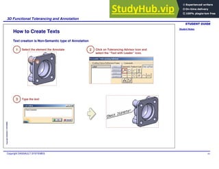 Student Notes:
3D Functional Tolerancing and Annotation
Copyright DASSAULT SYSTEMES 64
Copyright
DASSAULT
SYSTEMES
How to Create Texts
Text creation is Non-Semantic type of Annotation
1 Select the element the Annotate 2 Click on Tolerancing Advisor Icon and
select the “Text with Leader” icon.
3 Type the text
 