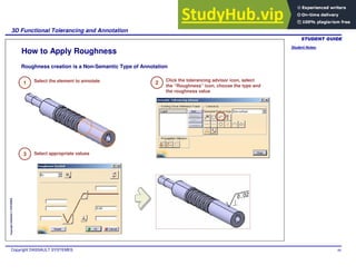 Student Notes:
3D Functional Tolerancing and Annotation
Copyright DASSAULT SYSTEMES 66
Copyright
DASSAULT
SYSTEMES
How to Apply Roughness
1 Select the element to annotate
Roughness creation is a Non-Semantic Type of Annotation
2
Click the tolerancing advisor icon, select
the “Roughness” icon, choose the type and
the roughness value
3 Select appropriate values
 