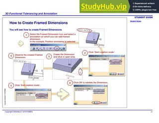 Student Notes:
3D Functional Tolerancing and Annotation
Copyright DASSAULT SYSTEMES 69
Copyright
DASSAULT
SYSTEMES
How to Create Framed Dimensions
1 Select the Framed Dimension icon and select a
annotation on which you can add framed
dimension.
In the example, Position annotation is selected
3
Click ‘Start creation mode’.
2
Create the Dimension
and click in open area.
4
Click ‘End creation mode’.
5
6 Click OK to validate the Dimension.
Observe the created Framed
Dimension.
You will see how to create Framed Dimensions
 