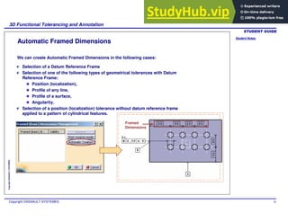 Student Notes:
3D Functional Tolerancing and Annotation
Copyright DASSAULT SYSTEMES 70
Copyright
DASSAULT
SYSTEMES
Automatic Framed Dimensions
Selection of a Datum Reference Frame
Selection of one of the following types of geometrical tolerances with Datum
Reference Frame:
Position (localization),
Profile of any line,
Profile of a surface,
Angularity.
Selection of a position (localization) tolerance without datum reference frame
applied to a pattern of cylindrical features.
We can create Automatic Framed Dimensions in the following cases:
Framed
Dimensions
 