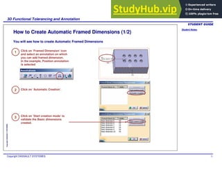 Student Notes:
3D Functional Tolerancing and Annotation
Copyright DASSAULT SYSTEMES 71
Copyright
DASSAULT
SYSTEMES
How to Create Automatic Framed Dimensions (1/2)
1
2
3
Click on ‘Framed Dimension’ icon
and select an annotation on which
you can add framed dimension.
In the example, Position annotation
is selected
Click on ‘Automatic Creation’.
Click on ‘Start creation mode’ to
validate the Basic dimensions
created.
You will see how to create Automatic Framed Dimensions
 