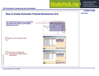 Student Notes:
3D Functional Tolerancing and Annotation
Copyright DASSAULT SYSTEMES 72
Copyright
DASSAULT
SYSTEMES
4
5
How to Create Automatic Framed Dimensions (2/2)
Click on ‘End creation mode’
Click ‘OK’ to validate the
automatically created framed
dimensions.
The framed dimensions are created for
the holes with respect to the Datum
Reference Frame.
 